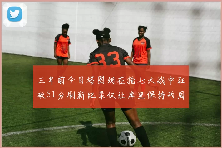 三年前今日塔图姆在抢七大战中狂砍51分刷新纪录仅让库里保持两周