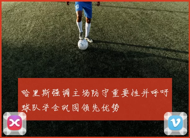 哈里斯强调主场防守重要性并呼吁球队学会巩固领先优势