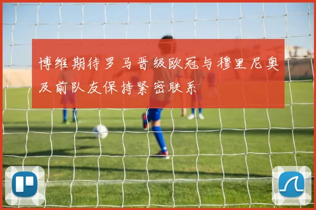 博维期待罗马晋级欧冠与穆里尼奥及前队友保持紧密联系