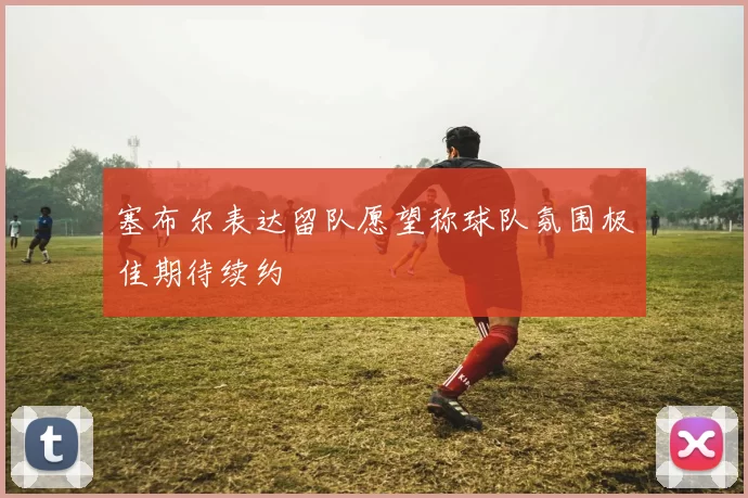塞布尔表达留队愿望称球队氛围极佳期待续约