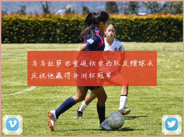马马杜萨尔重返切尔西队友赠球衣庆祝他赢得非洲杯冠军
