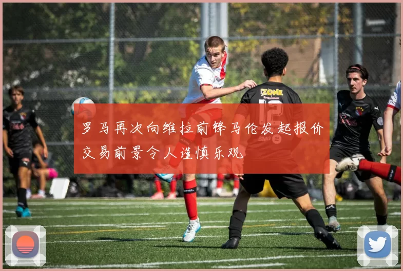 罗马再次向维拉前锋马伦发起报价交易前景令人谨慎乐观
