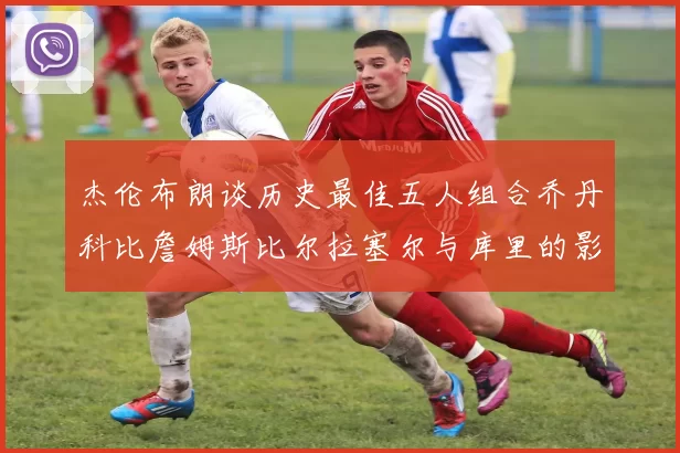 杰伦布朗谈历史最佳五人组合乔丹科比詹姆斯比尔拉塞尔与库里的影响力