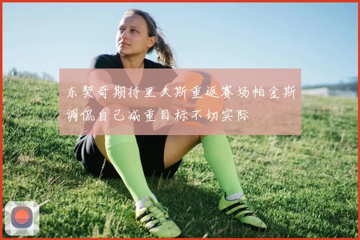 东契奇期待里夫斯重返赛场帕金斯调侃自己减重目标不切实际