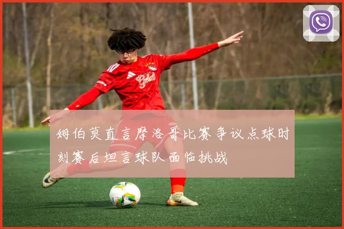姆伯莫直言摩洛哥比赛争议点球时刻赛后坦言球队面临挑战